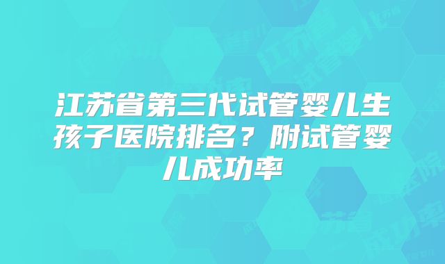 江苏省第三代试管婴儿生孩子医院排名？附试管婴儿成功率