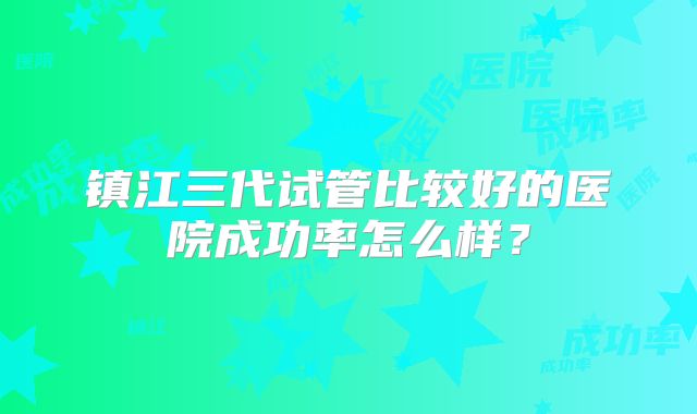 镇江三代试管比较好的医院成功率怎么样?