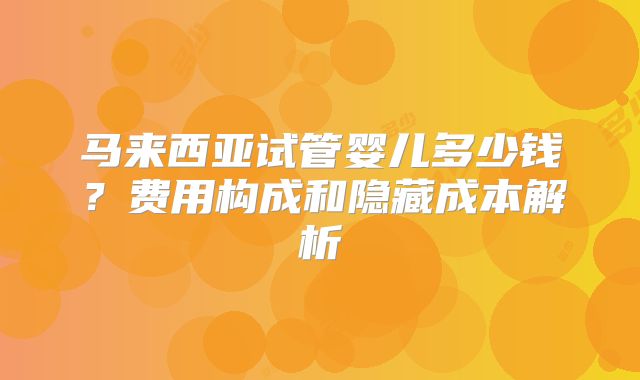 马来西亚试管婴儿多少钱?费用构成和隐藏成本解析