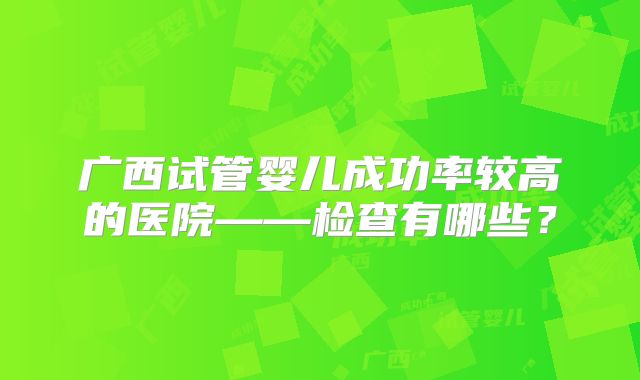 广西试管婴儿成功率较高的医院——检查有哪些？