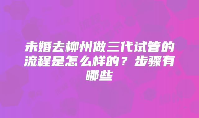 未婚去柳州做三代试管的流程是怎么样的？步骤有哪些