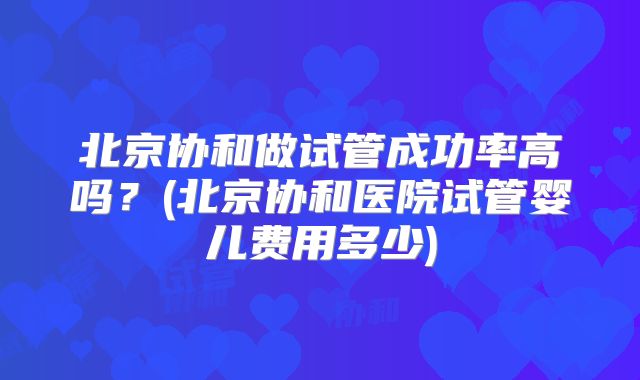 北京协和做试管成功率高吗?(北京协和医院试管婴儿费用多少)