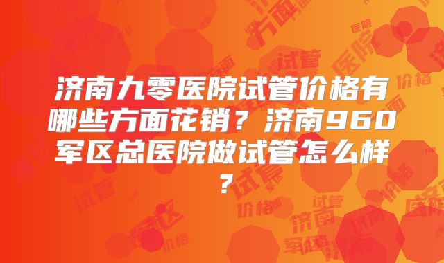 济南九零医院试管价格有哪些方面花销？济南960军区总医院做试管怎么样？