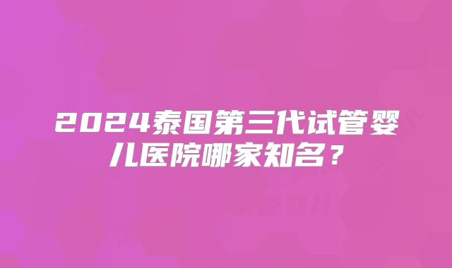 2024泰国第三代试管婴儿医院哪家知名?