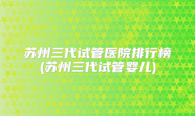 苏州三代试管医院排行榜(苏州三代试管婴儿)