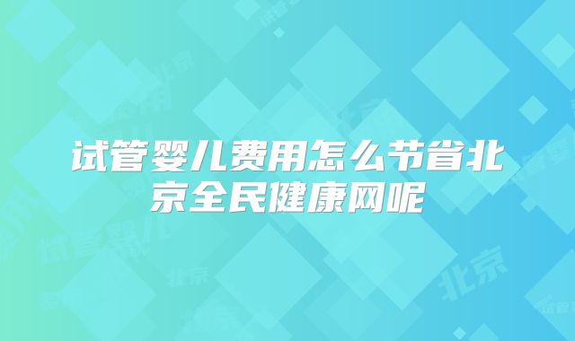 试管婴儿费用怎么节省北京全民健康网呢