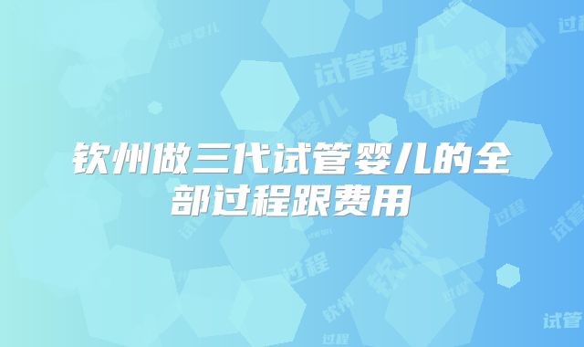 钦州做三代试管婴儿的全部过程跟费用