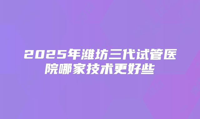 2025年潍坊三代试管医院哪家技术更好些