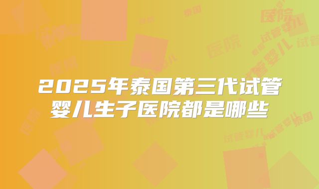 2025年泰国第三代试管婴儿生子医院都是哪些
