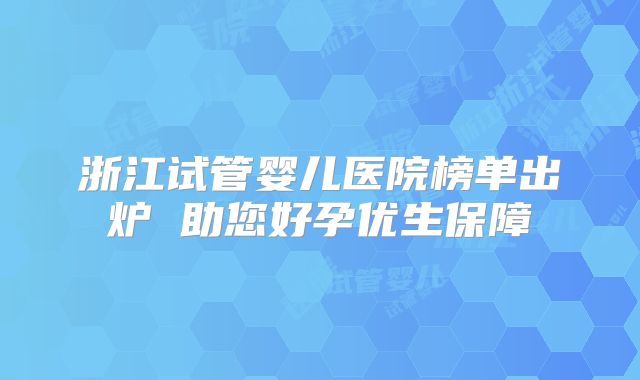 浙江试管婴儿医院榜单出炉 助您好孕优生保障
