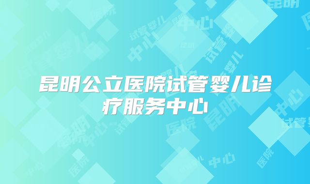 昆明公立医院试管婴儿诊疗服务中心