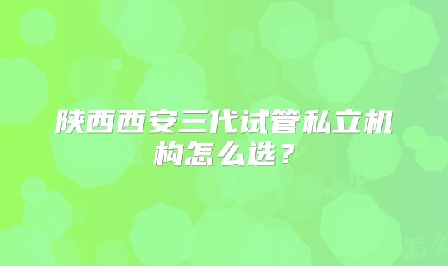陕西西安三代试管私立机构怎么选？