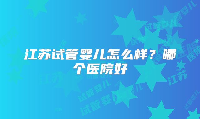 江苏试管婴儿怎么样？哪个医院好