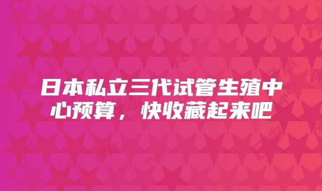 日本私立三代试管生殖中心预算,快收藏起来吧