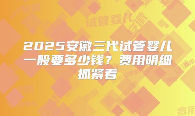 2025安徽三代试管婴儿一般要多少钱?费用明细抓紧看