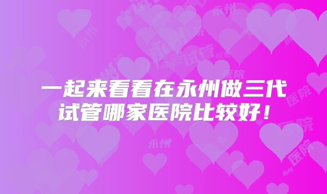 一起来看看在永州做三代试管哪家医院比较好!