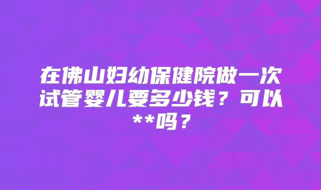 在佛山妇幼保健院做一次试管婴儿要多少钱?可以**吗?