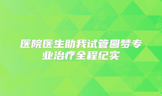 医院医生助我试管圆梦专业治疗全程纪实