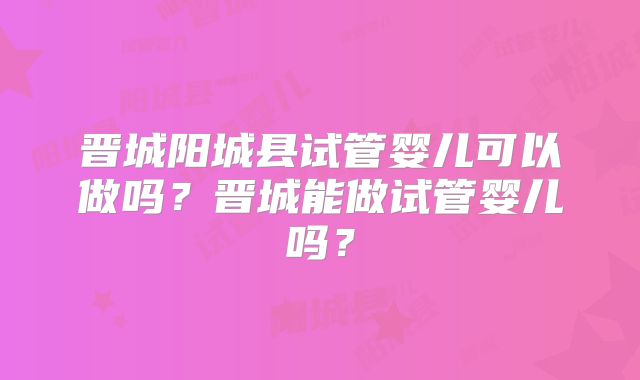 晋城阳城县试管婴儿可以做吗?晋城能做试管婴儿吗?