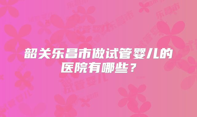 韶关乐昌市做试管婴儿的医院有哪些？