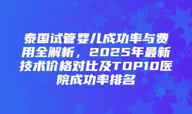 泰国试管婴儿成功率与费用全解析,2025年最新技术价格对比及TOP10医院成功率排名