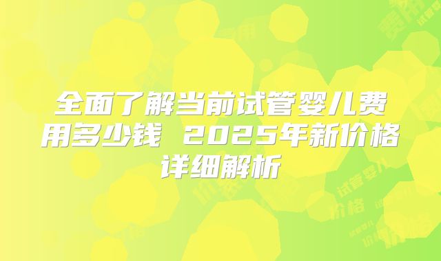 全面了解当前试管婴儿费用多少钱 2025年新价格详细解析