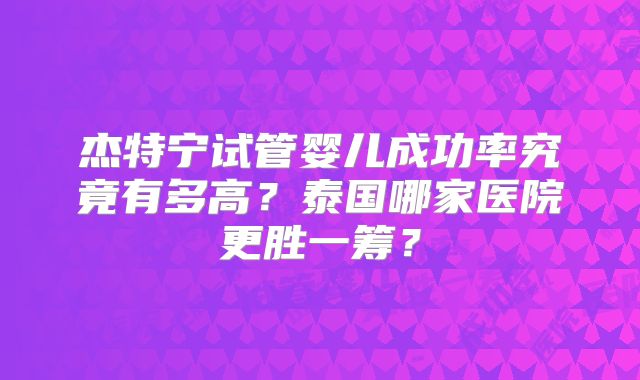 杰特宁试管婴儿成功率究竟有多高?泰国哪家医院更胜一筹?