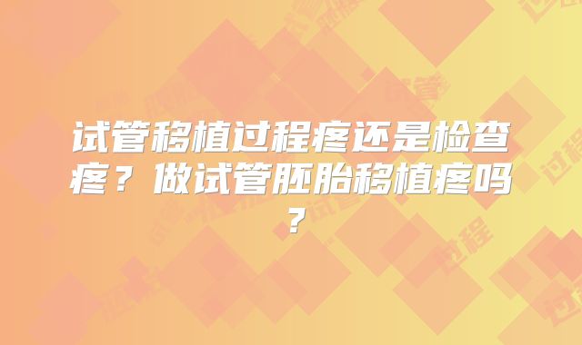 试管移植过程疼还是检查疼?做试管胚胎移植疼吗?