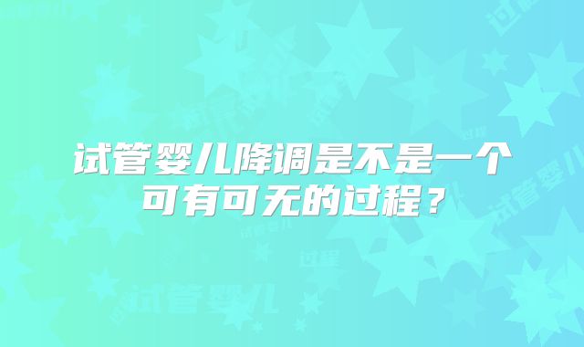试管婴儿降调是不是一个可有可无的过程?