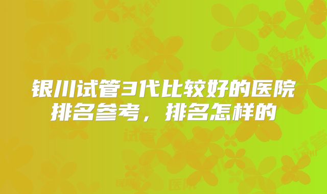 银川试管3代比较好的医院排名参考,排名怎样的