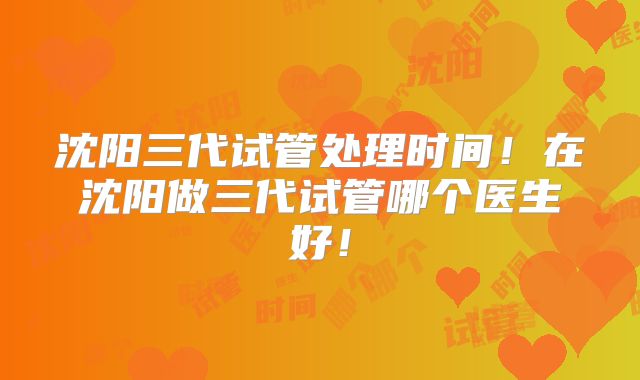 沈阳三代试管处理时间!在沈阳做三代试管哪个医生好!