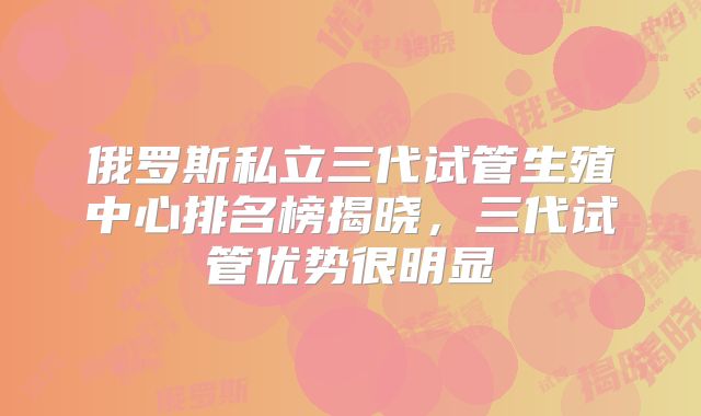 俄罗斯私立三代试管生殖中心排名榜揭晓，三代试管优势很明显