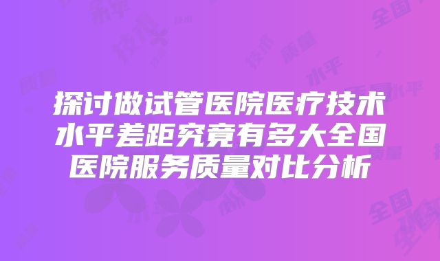 探讨做试管医院医疗技术水平差距究竟有多大全国医院服务质量对比分析