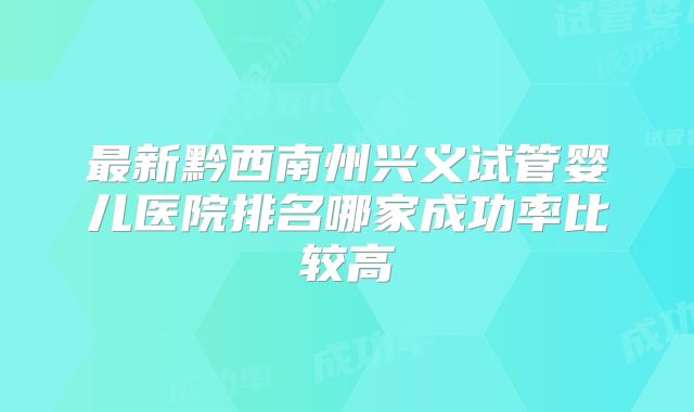 最新黔西南州兴义试管婴儿医院排名哪家成功率比较高