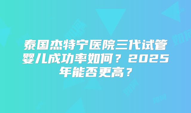 泰国杰特宁医院三代试管婴儿成功率如何？2025年能否更高？