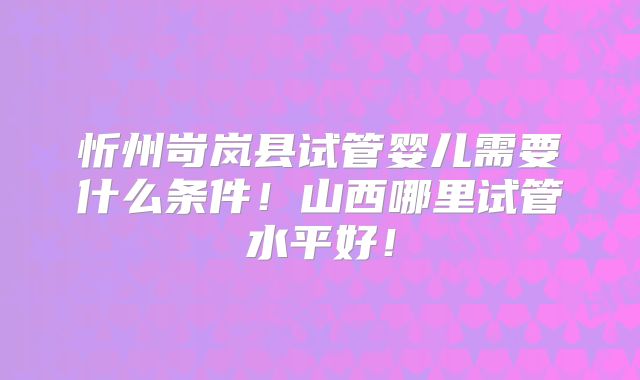 忻州岢岚县试管婴儿需要什么条件!山西哪里试管水平好!