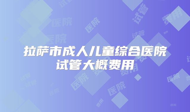 拉萨市成人儿童综合医院试管大概费用