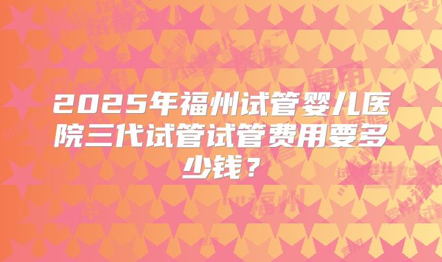 2025年福州试管婴儿医院三代试管试管费用要多少钱？