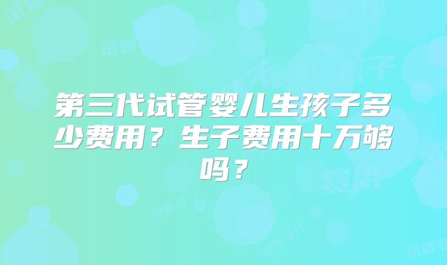 第三代试管婴儿生孩子多少费用?生子费用十万够吗?