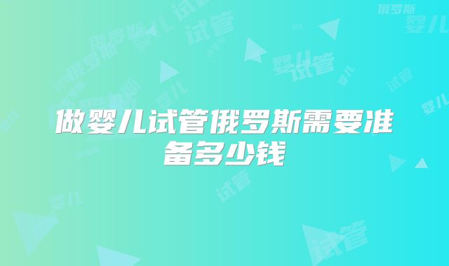 做婴儿试管俄罗斯需要准备多少钱