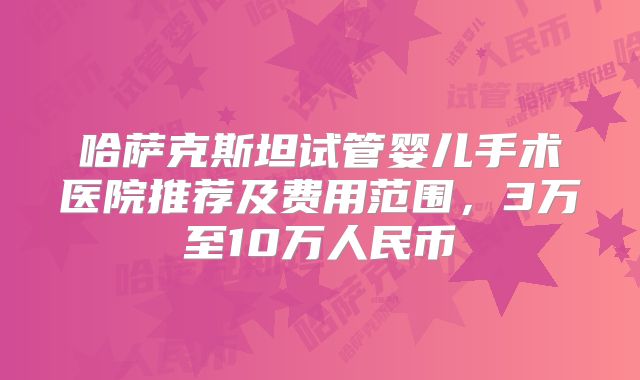 哈萨克斯坦试管婴儿手术医院推荐及费用范围,3万至10万人民币