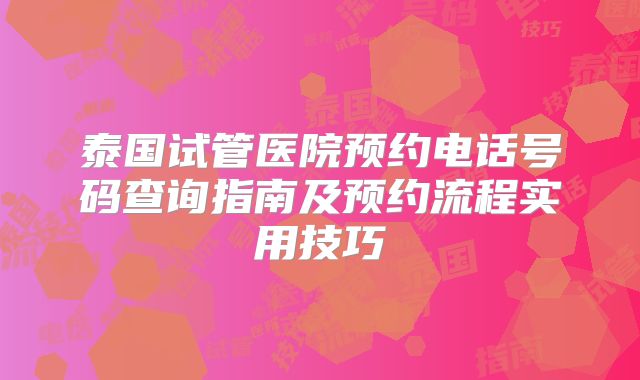 泰国试管医院预约电话号码查询指南及预约流程实用技巧
