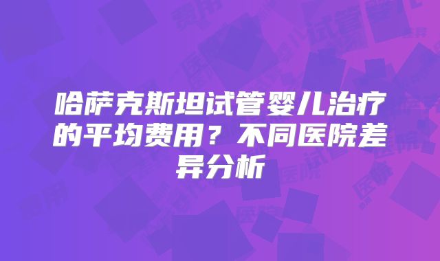 哈萨克斯坦试管婴儿治疗的平均费用?不同医院差异分析