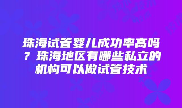 珠海试管婴儿成功率高吗？珠海地区有哪些私立的机构可以做试管技术