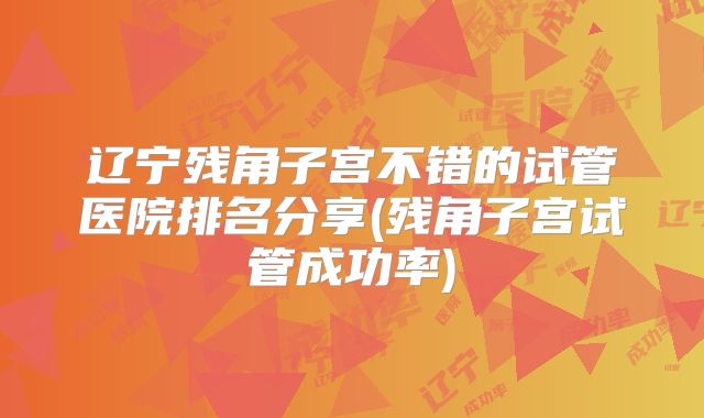 辽宁残角子宫不错的试管医院排名分享(残角子宫试管成功率)