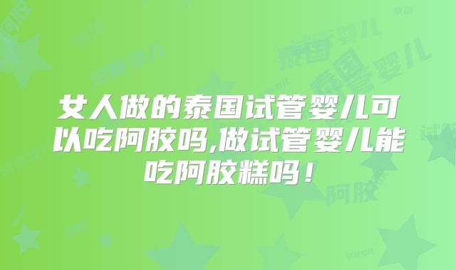 女人做的泰国试管婴儿可以吃阿胶吗,做试管婴儿能吃阿胶糕吗!
