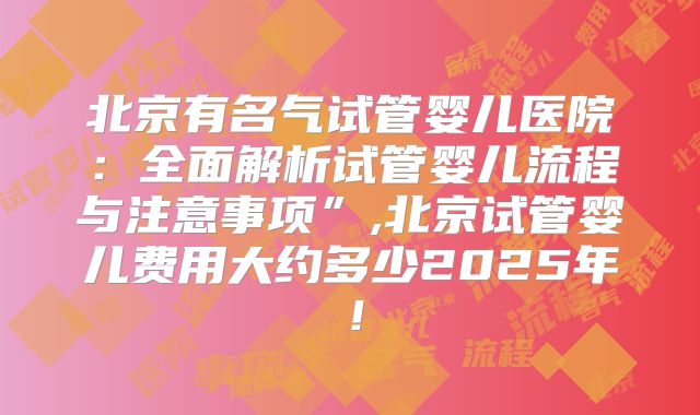 北京有名气试管婴儿医院：全面解析试管婴儿流程与注意事项”,北京试管婴儿费用大约多少2025年！