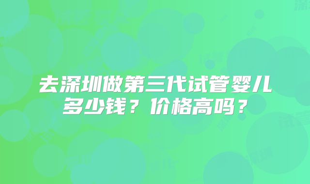 去深圳做第三代试管婴儿多少钱？价格高吗？