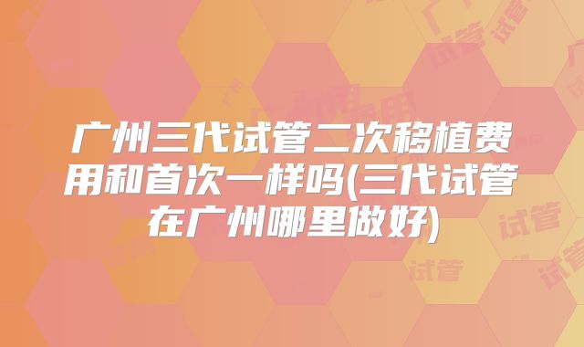 广州三代试管二次移植费用和首次一样吗(三代试管在广州哪里做好)