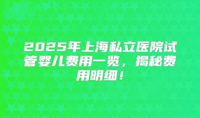 2025年上海私立医院试管婴儿费用一览,揭秘费用明细!